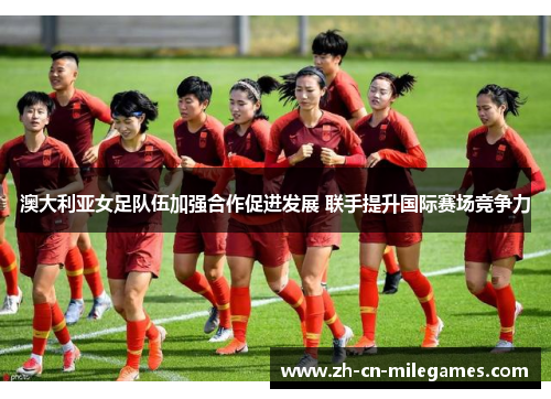 澳大利亚女足队伍加强合作促进发展 联手提升国际赛场竞争力