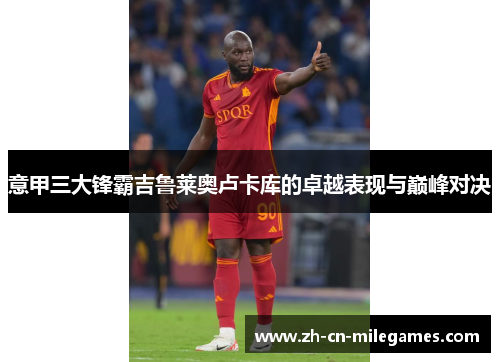 意甲三大锋霸吉鲁莱奥卢卡库的卓越表现与巅峰对决