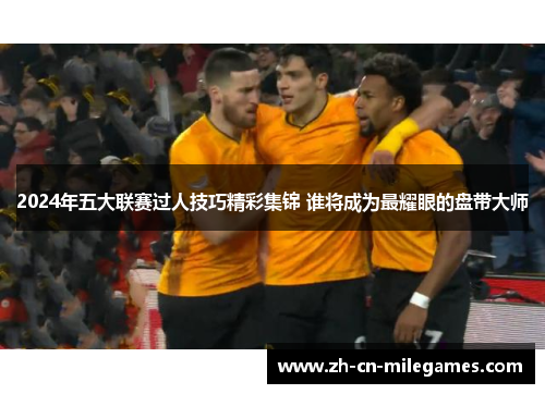 2024年五大联赛过人技巧精彩集锦 谁将成为最耀眼的盘带大师