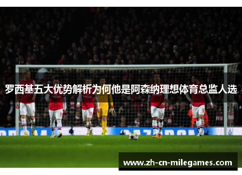 罗西基五大优势解析为何他是阿森纳理想体育总监人选