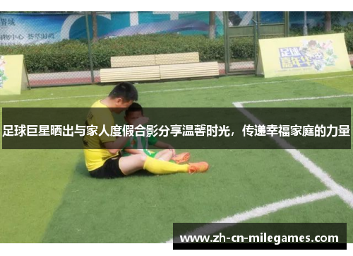 足球巨星晒出与家人度假合影分享温馨时光，传递幸福家庭的力量