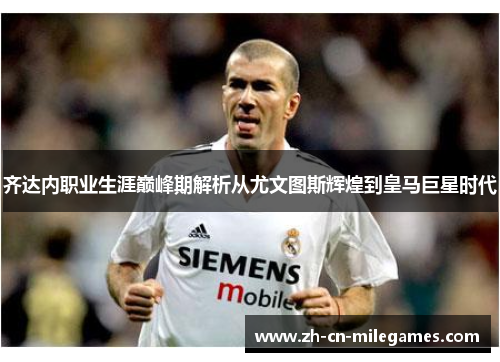 齐达内职业生涯巅峰期解析从尤文图斯辉煌到皇马巨星时代